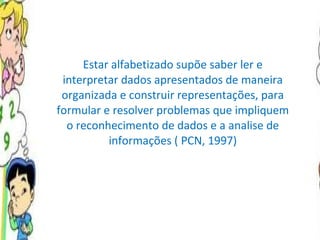 Estar alfabetizado supõe saber ler e interpretar dados apresentados de maneira organizada e construir representações, para formular e resolver problemas que impliquem o reconhecimento de dados e a analise de informações ( PCN, 1997) 