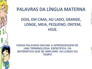 PALAVRAS DA LÍNGUA MATERNA DOIS, EM CIMA, AO LADO, GRANDE, LONGE, MEIA, PEQUENO, ONTEM, HOJE. ESSAS PALAVRAS INICIAM  A APRENDIZAGEM DE UMA TERMINOLOGIA  ESPECÍFICA  DA MATEMÁTICA QUE SE AMPLIARÁ  AO LONGO DO TEMPO 