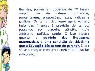 Revistas, jornais e noticiários de TV fazem amplo uso de valores numéricos, porcentagens, proporções, taxas, índices e gráficos. Os temas das reportagens variam, indo das finanças à previsão do tempo, passando por esporte, trânsito, meio ambiente, política, saúde. O fato mostra quanto o  domínio das linguagens matemáticas é uma condição de cidadania que a Educação Básica tem de garantir.  E isso só se consegue com um planejamento escolar articulado .  