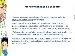 Intencionalidades do encontro - Discutir acerca de  situações que favoreçam a apropriação da linguagem matemática  pelas crianças - Discutir  o papel do professor na organização de estratégias  pedagógicas para a aquisição do conhecimento matemático pelas crianças, a partir de situações cotidianas das instituições educativas; Delinear  ações pedagógicas a serem implementadas no trabalho  com os conhecimentos matemáticos nas instituições educativas; Analisar situações didáticas do livro integrado , vivenciando algumas práticas educativas relacionadas aos blocos de conteúdos deste eixo de conhecimento. 