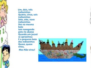 Um, dois, três indiozinhos Quatro, cinco, seis indiozinhos Sete, oito, nove indiozinhos Dez no mesmo bote Iam navegando pelo rio abaixo Quando um jacaré se aproximou E o pequeno bote dos indiozinhos Quase, quase virou,  Mas Não virou! 