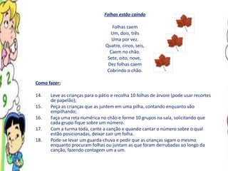 Folhas estão caindo Folhas caem Um, dois, três Uma por vez. Quatro, cinco, seis, Caem no chão. Sete, oito, nove,  Dez folhas caem Cobrindo o chão. Como fazer: Leve as crianças para o pátio e recolha 10 folhas de árvore (pode usar recortes de papelão); Peça as crianças que as juntem em uma pilha, contando enquanto vão empilhando; Faça uma reta numérica no chão e forme 10 grupos na sala, solicitando que cada grupo fique sobre um número. Com a turma toda, cante a canção e quando cantar o número sobre o qual estão posicionadas, deixar cair um folha. Pode-se levar um guarda-chuva e pedir que as crianças sigam o mesmo enquanto procuram folhas ou juntam as que foram derrubadas ao longo da canção, fazendo contagem um a um.  