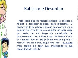 Rabiscar e Desenhar Você sabia que os rabiscos ajudam as pessoas a relaxar e descobrir soluções para problemas. O cérebro gosta de rabiscar, porque quando você usa o polegar e seus dedos para manipular um lápis, exige por volta de um terço da capacidade de processamento do cérebro, e isso realmente aciona os circuitos neurais. Da próxima vez que precisar resolver um problema, pegue um lápis –  é o jeito mais rápido de ligar sua criatividade à sua capacidade de calcular. 