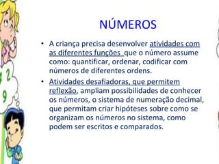 NÚMEROS   A criança precisa desenvolver  atividades com as diferentes funções  que o número assume como: quantificar, ordenar, codificar com números de diferentes ordens. Atividades desafiadoras, que permitem reflexão , ampliam possibilidades de conhecer os números, o sistema de numeração decimal, que permitam criar hipóteses sobre como se organizam os números no sistema, como podem ser escritos e comparados . 
