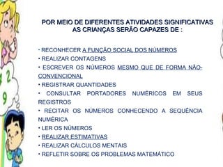 RECONHECER  A FUNÇÃO SOCIAL DOS NÚMEROS REALIZAR CONTAGENS ESCREVER OS NÚMEROS  MESMO QUE DE FORMA NÃO-CONVENCIONAL REGISTRAR QUANTIDADES CONSULTAR PORTADORES NUMÉRICOS EM SEUS REGISTROS RECITAR OS NÚMEROS CONHECENDO A SEQUÊNCIA NUMÉRICA LER OS NÚMEROS REALIZAR ESTIMATIVAS REALIZAR CÁLCULOS MENTAIS REFLETIR SOBRE OS PROBLEMAS MATEMÁTICO POR MEIO DE DIFERENTES ATIVIDADES SIGNIFICATIVAS AS CRIANÇAS SERÃO CAPAZES DE : 