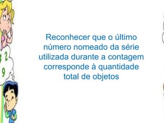 Reconhecer que o último número nomeado da série utilizada durante a contagem corresponde à quantidade total de objetos 