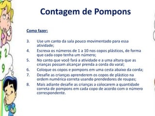Contagem de Pompons Como fazer: Use um canto da sala pouco movimentado para essa atividade; Escreva os números de 1 a 10 nos copos plásticos, de forma que cada copo tenha um número; No canto que você fará a atividade e a uma altura que as crianças possam alcançar prenda a corda do varal; Coloque os copos e pompons em uma cesta abaixo da corda; Desafie as crianças aprenderem os copos de plástico na ordem numérica correta usando prendedores de roupas; Mais adiante desafie as crianças a colocarem a quantidade correta de pompons em cada copo de acordo com o número correspondente.  