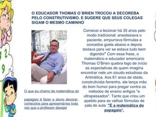 O que eu chamo de matemática do  papagaio é fazer o aluno decorar  conteúdos para apresentá-los toda  vez que o professor desejar O EDUCADOR THOMAS O`BRIEN TROCOU A DECOREBA PELO CONSTRUTIVISMO. E SUGERE QUE SEUS COLEGAS SIGAM O MESMO CAMINHO Comecei a lecionar há 35 anos pelo modo tradicional: anestesiava o paciente, empurrava fórmulas e conceitos goela abaixo e depois testava para ver se estava tudo bem digerido!" Com essa frase, o matemático e educador americano Thomas O’Brien quebra logo de início as expectativas de quem imagina encontrar nele um sisudo estudioso da Aritmética. Aos 61 anos de idade, construtivista ferrenho, ele lança mão do bom humor para pregar contra os métodos de ensino antigos "e ultrapassados". Tanto que criou um apelido para as velhas fórmulas de sala de aula:  "É a matemática do papagaio ". 