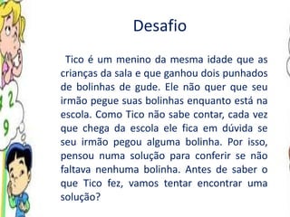Desafio Tico é um menino da mesma idade que as crianças da sala e que ganhou dois punhados de bolinhas de gude. Ele não quer que seu irmão pegue suas bolinhas enquanto está na escola. Como Tico não sabe contar, cada vez que chega da escola ele fica em dúvida se seu irmão pegou alguma bolinha. Por isso, pensou numa solução para conferir se não faltava nenhuma bolinha. Antes de saber o que Tico fez, vamos tentar encontrar uma solução? 