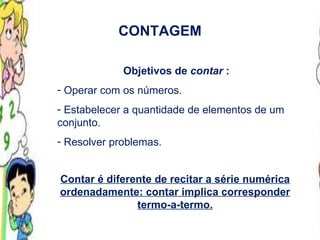 CONTAGEM Objetivos de  contar  : Operar com os números. Estabelecer a quantidade de elementos de um conjunto. Resolver problemas. Contar é diferente de recitar a série numérica ordenadamente: contar implica corresponder termo-a-termo. 