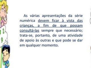 As várias apresentações da série numérica  devem ficar à vista das crianças, a fim de que possam consultá-las  sempre que necessário; trata-se, portanto, de uma atividade de apoio às outras e que pode se dar em qualquer momento.  
