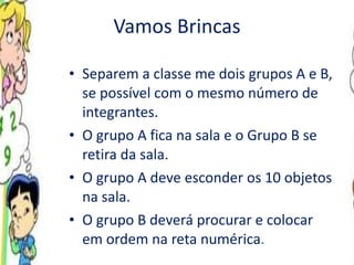 Vamos Brincas Separem a classe me dois grupos A e B, se possível com o mesmo número de integrantes. O grupo A fica na sala e o Grupo B se retira da sala. O grupo A deve esconder os 10 objetos na sala. O grupo B deverá procurar e colocar em ordem na reta numérica .  
