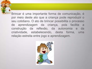 Brincar é uma importante forma de comunicação, é
por meio deste ato que a criança pode reproduzir o
seu cotidiano. O ato de brincar possibilita o processo
de aprendizagem da criança, pois facilita a
construção da reflexão, da autonomia e da
criatividade, estabelecendo, desta forma, uma
relação estreita entre jogo e aprendizagem.
 