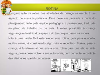 ROTINA
A organização da rotina das atividades da criança na escola é um
aspecto de suma importância. Essa deve ser pensada a partir do
planejamento feito pela equipe pedagógica e professores, traduzida
no plano de trabalho ou de aula. A rotina possibilita à criança
segurança e domínio do espaço e do tempo que passa na escola.
Não é uma tarefa fácil estabelecer uma rotina, pois para o adulto,
muitas vezes, é considerado algo ruim e repetitivo. Porém, para a
criança, é fundamental que exista uma rotina para que ela se sinta
segura, possa desenvolver a sua autonomia, bem como, ter o controle
das atividades que irão acontecer
 