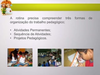 A rotina precisa compreender três formas de
organização do trabalho pedagógico;
• Atividades Permanentes;
• Sequência de Atividades;
• Projetos Pedagógicos.
 