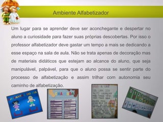 Ambiente Alfabetizador
Um lugar para se aprender deve ser aconchegante e despertar no
aluno a curiosidade para fazer suas próprias descobertas. Por isso o
professor alfabetizador deve gastar um tempo a mais se dedicando a
esse espaço na sala de aula. Não se trata apenas de decoração mas
de materiais didáticos que estejam ao alcance do aluno, que seja
manipulável, palpável, para que o aluno possa se sentir parte do
processo de alfabetização e assim trilhar com autonomia seu
caminho de alfabetização.
 