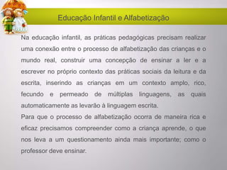 Educação Infantil e Alfabetização
Na educação infantil, as práticas pedagógicas precisam realizar
uma conexão entre o processo de alfabetização das crianças e o
mundo real, construir uma concepção de ensinar a ler e a
escrever no próprio contexto das práticas sociais da leitura e da
escrita, inserindo as crianças em um contexto amplo, rico,
fecundo e permeado de múltiplas linguagens, as quais
automaticamente as levarão à linguagem escrita.
Para que o processo de alfabetização ocorra de maneira rica e
eficaz precisamos compreender como a criança aprende, o que
nos leva a um questionamento ainda mais importante; como o
professor deve ensinar.
 