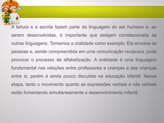 A leitura e a escrita fazem parte da linguagem do ser humano e, ao
serem desenvolvidas, é importante que estejam correlacionada às
outras linguagens. Tomemos a oralidade como exemplo. Ela envolve as
pessoas e, sendo compreendida em uma comunicação recíproca, pode
provocar o processo de alfabetização. A oralidade é uma linguagem
fundamental nas relações entre professores e crianças e das crianças
entre si, porém é ainda pouco discutida na educação infantil. Nessa
etapa, tanto o movimento quanto as expressões verbais e não verbais
estão fomentando simultaneamente o desenvolvimento infantil.
 