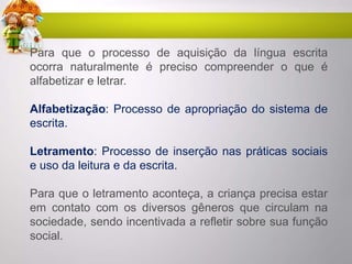 Para que o processo de aquisição da língua escrita
ocorra naturalmente é preciso compreender o que é
alfabetizar e letrar.
Alfabetização: Processo de apropriação do sistema de
escrita.
Letramento: Processo de inserção nas práticas sociais
e uso da leitura e da escrita.
Para que o letramento aconteça, a criança precisa estar
em contato com os diversos gêneros que circulam na
sociedade, sendo incentivada a refletir sobre sua função
social.
 