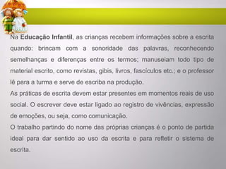 Na Educação Infantil, as crianças recebem informações sobre a escrita
quando: brincam com a sonoridade das palavras, reconhecendo
semelhanças e diferenças entre os termos; manuseiam todo tipo de
material escrito, como revistas, gibis, livros, fascículos etc.; e o professor
lê para a turma e serve de escriba na produção.
As práticas de escrita devem estar presentes em momentos reais de uso
social. O escrever deve estar ligado ao registro de vivências, expressão
de emoções, ou seja, como comunicação.
O trabalho partindo do nome das próprias crianças é o ponto de partida
ideal para dar sentido ao uso da escrita e para refletir o sistema de
escrita.
 