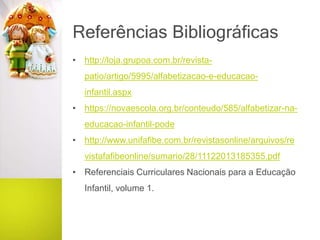 Referências Bibliográficas
• http://loja.grupoa.com.br/revista-
patio/artigo/5995/alfabetizacao-e-educacao-
infantil.aspx
• https://novaescola.org.br/conteudo/585/alfabetizar-na-
educacao-infantil-pode
• http://www.unifafibe.com.br/revistasonline/arquivos/re
vistafafibeonline/sumario/28/11122013185355.pdf
• Referenciais Curriculares Nacionais para a Educação
Infantil, volume 1.
 