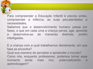 Para compreender a Educação Infantil é preciso antes,
compreender a infância; as suas peculiaridades e
necessidades.
Sabemos que o desenvolvimento humano passa por
fases, e que em cada uma a criança pensa, age, aprende
e desenvolve-se de maneiras distintas, porém
interligadas.
E a criança com a qual trabalhamos diariamente, em que
fase se encontra?
Qual sua maneira de perceber e apreender o mundo?
Como nós, enquanto professores, podemos tornar esse
momento ainda mais rico, potencializando a
aprendizagem?
 