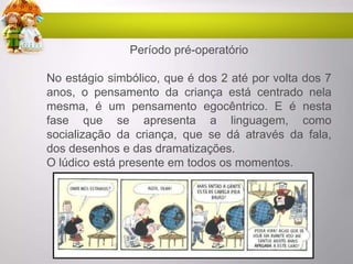 Período pré-operatório
No estágio simbólico, que é dos 2 até por volta dos 7
anos, o pensamento da criança está centrado nela
mesma, é um pensamento egocêntrico. E é nesta
fase que se apresenta a linguagem, como
socialização da criança, que se dá através da fala,
dos desenhos e das dramatizações.
O lúdico está presente em todos os momentos.
 