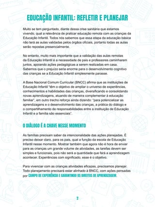 EDUCAÇÃO INFANTIL: REFLETIR E PLANEJAR
Muito se tem perguntado, diante dessa crise sanitária que estamos
vivendo, qual a relevância de praticar educação remota com as crianças da
Educação Infantil. Todos nós sabemos que essa etapa da educação básica
não terá as aulas validadas pelos órgãos oficiais, portanto todas as aulas
serão repostas presencialmente.
No entanto, muito mais importante que a validação das aulas remotas
da Educação Infantil é a necessidade de pais e professores caminharem
juntos, apoiando ações pedagógicas a serem realizadas em casa.
Sabemos que o prejuízo seria enorme para o desenvolvimento cognitivo
das crianças se a Educação Infantil simplesmente parasse.
A Base Nacional Comum Curricular (BNCC) afirma que as instituições de
Educação Infantil “têm o objetivo de ampliar o universo de experiências,
conhecimentos e habilidades das crianças, diversificando e consolidando
novas aprendizagens, atuando de maneira complementar à educação
familiar”, em outro trecho reforça ainda dizendo: “para potencializar as
aprendizagens e o desenvolvimento das crianças, a prática do diálogo e
o compartilhamento de responsabilidades entre a instituição de Educação
Infantil e a família são essenciais”.
O DIÁLOGO É A CHAVE NESSE MOMENTO
As famílias precisam saber da intencionalidade das ações planejadas. É
preciso deixar claro, para os pais, qual a função da escola de Educação
Infantil nesse momento. Mostrar também que agora não é hora de enviar
para as crianças um grande volume de atividades, as tarefas devem ser
simples e funcionais, pois não será a quantidade que fará a aprendizagem
acontecer. Experiências com significado, esse é o objetivo.
Para vivenciar com as crianças atividades eficazes, precisamos planejar.
Todo planejamento precisará estar alinhado à BNCC, com ações pensadas
por CAMPO DE EXPERIÊNCIA E GARANTINDO OS DIREITOS DE APRENDIZAGEM.
2
 