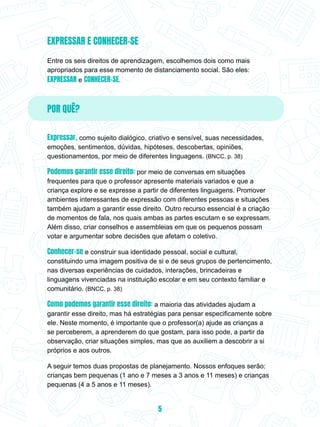 EXPRESSAR E CONHECER-SE
Entre os seis direitos de aprendizagem, escolhemos dois como mais
apropriados para esse momento de distanciamento social. São eles:
EXPRESSAR e CONHECER-SE.
POR QUÊ?
Expressar, como sujeito dialógico, criativo e sensível, suas necessidades,
emoções, sentimentos, dúvidas, hipóteses, descobertas, opiniões,
questionamentos, por meio de diferentes linguagens. (BNCC, p. 38)
Podemos garantir esse direito: por meio de conversas em situações
frequentes para que o professor apresente materiais variados e que a
criança explore e se expresse a partir de diferentes linguagens. Promover
ambientes interessantes de expressão com diferentes pessoas e situações
também ajudam a garantir esse direito. Outro recurso essencial é a criação
de momentos de fala, nos quais ambas as partes escutam e se expressam.
Além disso, criar conselhos e assembleias em que os pequenos possam
votar e argumentar sobre decisões que afetam o coletivo.
Conhecer-se e construir sua identidade pessoal, social e cultural,
constituindo uma imagem positiva de si e de seus grupos de pertencimento,
nas diversas experiências de cuidados, interações, brincadeiras e
linguagens vivenciadas na instituição escolar e em seu contexto familiar e
comunitário. (BNCC, p. 38)
Como podemos garantir esse direito: a maioria das atividades ajudam a
garantir esse direito, mas há estratégias para pensar especificamente sobre
ele. Neste momento, é importante que o professor(a) ajude as crianças a
se perceberem, a aprenderem do que gostam, para isso pode, a partir da
observação, criar situações simples, mas que as auxiliem a descobrir a si
próprios e aos outros.
A seguir temos duas propostas de planejamento. Nossos enfoques serão:
crianças bem pequenas (1 ano e 7 meses a 3 anos e 11 meses) e crianças
pequenas (4 a 5 anos e 11 meses).
5
 