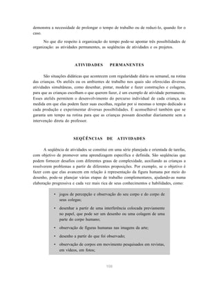 demonstra a necessidade de prolongar o tempo de trabalho ou de reduzi-lo, quando for o
caso.

      No que diz respeito à organização do tempo pode-se apontar três possibilidades de
organização: as atividades permanentes, as seqüências de atividades e os projetos.



                        ATIVIDADES           PERMANENTES

      São situações didáticas que acontecem com regularidade diária ou semanal, na rotina
das crianças. Os ateliês ou os ambientes de trabalho nos quais são oferecidas diversas
atividades simultâneas, como desenhar, pintar, modelar e fazer construções e colagens,
para que as crianças escolham o que querem fazer, é um exemplo de atividade permanente.
Esses ateliês permitem o desenvolvimento do percurso individual de cada criança, na
medida em que elas podem fazer suas escolhas, regular por si mesmas o tempo dedicado a
cada produção e experimentar diversas possibilidades. É aconselhável também que se
garanta um tempo na rotina para que as crianças possam desenhar diariamente sem a
intervenção direta do professor.



                        SEQÜÊNCIAS         DE     ATIVIDADES

      A seqüência de atividades se constitui em uma série planejada e orientada de tarefas,
com objetivo de promover uma aprendizagem específica e definida. São seqüências que
podem fornecer desafios com diferentes graus de complexidade, auxiliando as crianças a
resolverem problemas a partir de diferentes proposições. Por exemplo, se o objetivo é
fazer com que elas avancem em relação à representação da figura humana por meio do
desenho, pode-se planejar várias etapas de trabalho complementares, ajudando-as numa
elaboração progressiva e cada vez mais rica de seus conhecimentos e habilidades, como:

            • jogos de percepção e observação do seu corpo e do corpo de
              seus colegas;

            • desenhar a partir de uma interferência colocada previamente
              no papel, que pode ser um desenho ou uma colagem de uma
              parte do corpo humano;

            • observação de figuras humanas nas imagens da arte;

            • desenho a partir do que foi observado;
            • observação de corpos em movimento pesquisados em revistas,
              em vídeos, em fotos;


                                           108
 
