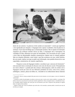Iolanda Huzak


dentro de um contexto. As palavras só têm sentido em enunciados31 e textos que significam
e são significados por situações. A linguagem não é apenas vocabulário, lista de palavras ou
sentenças. É por meio do diálogo que a comunicação acontece. São os sujeitos em interações
singulares que atribuem sentidos únicos às falas. A linguagem não é homogênea: há
variedades de falas, diferenças nos graus de formalidade e nas convenções do que se pode
e deve falar em determinadas situações comunicativas. Quanto mais as crianças puderem
falar em situações diferentes, como contar o que lhes aconteceu em casa, contar histórias,
dar um recado, explicar um jogo ou pedir uma informação, mais poderão desenvolver suas
capacidades comunicativas de maneira significativa.

       Pesquisas na área da linguagem tendem a reconhecer que o processo de letramento32
está associado tanto à construção do discurso oral como do discurso escrito. Principalmente
nos meios urbanos33, a grande parte das crianças, desde pequenas, estão em contato com a
linguagem escrita por meio de seus diferentes portadores de texto, como livros, jornais,
embalagens, cartazes, placas de ônibus etc., iniciando-se no conhecimento desses materiais


31
   “Enunciado” refere-se a algo que alguém falou para outro em certo momento e em certo espaço; e esse ato é chamado de
“enunciação”.
32
   Letramento: produto da participação em práticas sociais que usam a escrita como sistema simbólico e tecnologia. São
práticas discursivas que precisam da escrita para torná-las significativas. Dessa concepção decorre o entendimento de que,
nas sociedades urbanas modernas não existe grau zero de letramento, pois nelas é impossível não participar, de alguma
forma, de algumas dessas práticas.
33
   Algumas crianças que vivem em ambientes cuja escrita não se faz necessária e presente podem vivenciá-la por meio da
televisão, por exemplo.


                                                          121
 