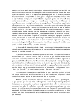 expressivos, alterações de volume e ritmo, ou o funcionamento dialógico das conversas nas
situações de comunicação, são utilizados pelas crianças mesmo antes que saibam falar. Isso
significa que muito antes de se expressarem pela linguagem oral as crianças podem se
fazer compreender e compreender os outros, pois a competência lingüística abrange tanto
a capacidade das crianças para compreenderem a linguagem quanto sua capacidade para
se fazerem entender. As crianças vão testando essa compreensão, modificando-a e
estabelecendo novas associações na busca de seu significado. Passam a fazer experiências
não só com os sons e as palavras, mas também com os discursos referentes a diferentes
situações comunicativas. Por exemplo, nas brincadeiras de faz-de-conta de falar ao telefone
tentam imitar as expressões e entonações que elas escutam dos adultos. Podem,
gradativamente, separar e reunir, em suas brincadeiras, fragmentos estruturais das frases,
apoiando-se em músicas, rimas, parlendas e jogos verbais existentes ou inventados. Brincam,
também, com os significados das palavras, inventando nomes para si próprias ou para os
outros, em situações de faz-de-conta. Nos diálogos com adultos e com outras crianças, nas
situações cotidianas e no faz-de-conta, as crianças imitam expressões que ouvem,
experimentando possibilidades de manutenção dos diálogos, negociando sentidos para
serem ouvidas, compreendidas e obterem respostas.

      A construção da linguagem oral não é linear e ocorre em um processo de aproximações
sucessivas com a fala do outro, seja ela do pai, da mãe, do professor, dos amigos ou aquelas
ouvidas na televisão, no rádio etc.

       Nas inúmeras interações com a linguagem oral, as crianças vão tentando descobrir as
regularidades que a constitui, usando todos os recursos de que dispõem: histórias que
conhecem, vocabulário familiar etc. Assim, acabam criando formas verbais, expressões e
palavras, na tentativa de apropriar-se das convenções da linguagem. É o caso, por exemplo,
da criação de tempos verbais de uma menina de cinco anos que, escondida atrás da porta,
diz à professora: “Adivinha se eu ‘tô’ sentada, agachada ou empézada?”, ou então no exemplo
de uma criança que, ao emitir determinados sons na brincadeira, é perguntada por outra:
“Você está chorando?”, ao que a criança responde: “Não, estou graçando!”.

     As crianças têm ritmos próprios e a conquista de suas capacidades lingüísticas se dá
em tempos diferenciados, sendo que a condição de falar com fluência, de produzir frases
completas e inteiras provém da participação em atos de linguagem.

       Quando a criança fala com mais precisão o que deseja, o que gosta e o que não gosta,
o que quer e o que não quer fazer e a fala passa a ocupar um lugar privilegiado como
instrumento de comunicação, pode haver um predomínio desta sobre os outros recursos
comunicativos. Além de produzirem construções mais complexas, as crianças são mais
capazes de explicitações verbais e de explicar-se pela fala. O desenvolvimento da fala e da
capacidade simbólica ampliam significativamente os recursos intelectuais, porém as falas
infantis são, ainda, produto de uma perspectiva muito particular, de um modo próprio de
ver o mundo.


                                            126
 