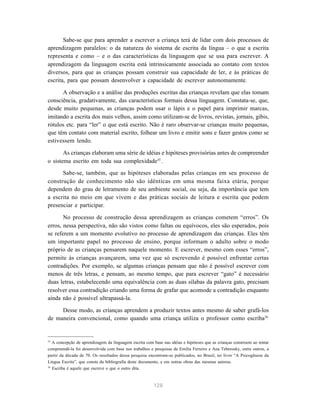 Sabe-se que para aprender a escrever a criança terá de lidar com dois processos de
aprendizagem paralelos: o da natureza do sistema de escrita da língua – o que a escrita
representa e como – e o das características da linguagem que se usa para escrever. A
aprendizagem da linguagem escrita está intrinsicamente associada ao contato com textos
diversos, para que as crianças possam construir sua capacidade de ler, e às práticas de
escrita, para que possam desenvolver a capacidade de escrever autonomamente.

      A observação e a análise das produções escritas das crianças revelam que elas tomam
consciência, gradativamente, das características formais dessa linguagem. Constata-se, que,
desde muito pequenas, as crianças podem usar o lápis e o papel para imprimir marcas,
imitando a escrita dos mais velhos, assim como utilizam-se de livros, revistas, jornais, gibis,
rótulos etc. para “ler” o que está escrito. Não é raro observar-se crianças muito pequenas,
que têm contato com material escrito, folhear um livro e emitir sons e fazer gestos como se
estivessem lendo.

       As crianças elaboram uma série de idéias e hipóteses provisórias antes de compreender
o sistema escrito em toda sua complexidade35 .
      Sabe-se, também, que as hipóteses elaboradas pelas crianças em seu processo de
construção de conhecimento não são idênticas em uma mesma faixa etária, porque
dependem do grau de letramento de seu ambiente social, ou seja, da importância que tem
a escrita no meio em que vivem e das práticas sociais de leitura e escrita que podem
presenciar e participar.

       No processo de construção dessa aprendizagem as crianças cometem “erros”. Os
erros, nessa perspectiva, não são vistos como faltas ou equívocos, eles são esperados, pois
se referem a um momento evolutivo no processo de aprendizagem das crianças. Eles têm
um importante papel no processo de ensino, porque informam o adulto sobre o modo
próprio de as crianças pensarem naquele momento. E escrever, mesmo com esses “erros”,
permite às crianças avançarem, uma vez que só escrevendo é possível enfrentar certas
contradições. Por exemplo, se algumas crianças pensam que não é possível escrever com
menos de três letras, e pensam, ao mesmo tempo, que para escrever “gato” é necessário
duas letras, estabelecendo uma equivalência com as duas sílabas da palavra gato, precisam
resolver essa contradição criando uma forma de grafar que acomode a contradição enquanto
ainda não é possível ultrapassá-la.

     Desse modo, as crianças aprendem a produzir textos antes mesmo de saber grafá-los
de maneira convencional, como quando uma criança utiliza o professor como escriba36


35
   A concepção de aprendizagem da linguagem escrita com base nas idéias e hipóteses que as crianças constroem ao tentar
compreendê-la foi desenvolvida com base nos trabalhos e pesquisas de Emilia Ferreiro e Ana Teberosky, entre outros, a
partir da década de 70. Os resultados dessa pesquisa encontram-se publicados, no Brasil, no livro “A Psicogênese da
Língua Escrita”, que consta da bibliografia deste documento, e em outras obras das mesmas autoras.
36
   Escriba é aquele que escreve o que o outro dita.



                                                        128
 