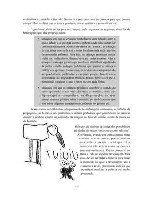 conhecidos a partir do texto lido; favorecer a conversa entre as crianças para que possam
compartilhar o efeito que a leitura produziu, trocar opiniões e comentários etc.

       O professor, além de ler para as crianças, pode organizar as seguintes situações de
leitura para que elas próprias leiam:

            • situações em que as crianças estabelecem uma relação entre o
              que é falado e o que está escrito (embora ainda não saibam ler
              convencionalmente). Nessas atividades de “leitura”, as crianças
              devem saber o texto de cor e tentar localizar onde estão escritas
              determinadas palavras. Para isso, as crianças precisam buscar
              todos os indicadores disponíveis no texto escrito. Não é
              qualquer texto que garante que o esforço de atribuir significado
              às partes escritas coloque problemas que ajudem a criança a
              refletir e a aprender. Nesse caso, os textos mais adequados são
              as quadrinhas, parlendas e canções porque focalizam a
              sonoridade da linguagem (ritmos, rimas, repetições etc.),
              permitindo localizar o que o texto diz em cada linha;

            • situações em que as crianças precisam descobrir o sentido do
              texto apoiando-se nos mais diversos elementos, como nas
              figuras que o acompanham, na diagramação, em seus
              conhecimentos prévios sobre o assunto, no conhecimento que
              têm sobre algumas características próprias do gênero etc.

      Nesses casos, os textos mais adequados são as embalagens comerciais, os folhetos de
propaganda, as histórias em quadrinhos e demais portadores que possibilitam às crianças
deduzir o sentido a partir do conteúdo, da imagem ou foto, do conhecimento da marca ou
do logotipo.

                                           Os textos de histórias já conhecidos possibilitam
                                          atividades de buscar “onde está escrito tal coisa”.
                                              As crianças, levando em conta algumas pistas
                                                contidas no texto escrito, podem localizar
                                                uma palavra ou um trecho que até o
                                                momento não sabem como se escreve
                                                convencionalmente. Podem procurar no
                                                livro a fala de alguma personagem. Para
                                                 isso, devem recordar a história para situar
                                                 o momento no qual a personagem fala e
                                                 consultar o texto, procurando indícios que
                                                  permitam localizar a palavra ou trecho
                                                  procurado.



                                           142
 