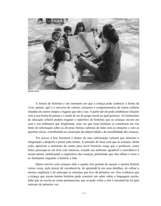 Iolanda Huzak




       A leitura de histórias é um momento em que a criança pode conhecer a forma de
viver, pensar, agir e o universo de valores, costumes e comportamentos de outras culturas
situadas em outros tempos e lugares que não o seu. A partir daí ela pode estabelecer relações
com a sua forma de pensar e o modo de ser do grupo social ao qual pertence. As instituições
de educação infantil podem resgatar o repertório de histórias que as crianças ouvem em
casa e nos ambientes que freqüentam, uma vez que essas histórias se constituem em rica
fonte de informação sobre as diversas formas culturais de lidar com as emoções e com as
questões éticas, contribuindo na construção da subjetividade e da sensibilidade das crianças.

        Ter acesso à boa literatura é dispor de uma informação cultural que alimenta a
imaginação e desperta o prazer pela leitura. A intenção de fazer com que as crianças, desde
cedo, apreciem o momento de sentar para ouvir histórias exige que o professor, como
leitor, preocupe-se em lê-la com interesse, criando um ambiente agradável e convidativo à
escuta atenta, mobilizando a expectativa das crianças, permitindo que elas olhem o texto e
as ilustrações enquanto a história é lida.

      Quem convive com crianças sabe o quanto elas gostam de escutar a mesma história
várias vezes, pelo prazer de reconhecê-la, de apreendê-la em seus detalhes, de cobrar a
mesma seqüência e de antecipar as emoções que teve da primeira vez. Isso evidencia que
a criança que escuta muitas histórias pode construir um saber sobre a linguagem escrita.
Sabe que na escrita as coisas permanecem, que se pode voltar a elas e encontrá-las tal qual
estavam da primeira vez.

                                            143
 