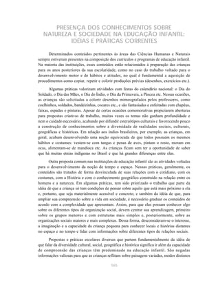 PRESENÇA DOS CONHECIMENTOS SOBRE
   NATUREZA E SOCIEDADE NA EDUCAÇÃO INFANTIL:
            IDÉIAS E PRÁTICAS CORRENTES

      Determinados conteúdos pertinentes às áreas das Ciências Humanas e Naturais
sempre estiveram presentes na composição dos currículos e programas de educação infantil.
Na maioria das instituições, esses conteúdos estão relacionados à preparação das crianças
para os anos posteriores da sua escolaridade, como no caso do trabalho voltado para o
desenvolvimento motor e de hábitos e atitudes, no qual é fundamental a aquisição de
procedimentos como copiar, repetir e colorir produções prévias (desenhos, exercícios etc.).

       Algumas práticas valorizam atividades com festas do calendário nacional: o Dia do
Soldado, o Dia das Mães, o Dia do Índio, o Dia da Primavera, a Páscoa etc. Nessas ocasiões,
as crianças são solicitadas a colorir desenhos mimeografados pelos professores, como
coelhinhos, soldados, bandeirinhas, cocares etc., e são fantasiadas e enfeitadas com chapéus,
faixas, espadas e pinturas. Apesar de certas ocasiões comemorativas propiciarem aberturas
para propostas criativas de trabalho, muitas vezes os temas não ganham profundidade e
nem o cuidado necessário, acabando por difundir estereótipos culturais e favorecendo pouco
a construção de conhecimentos sobre a diversidade de realidades sociais, culturais,
geográficas e históricas. Em relação aos índios brasileiros, por exemplo, as crianças, em
geral, acabam desenvolvendo uma noção equivocada de que todos possuem os mesmos
hábitos e costumes: vestem-se com tangas e penas de aves, pintam o rosto, moram em
ocas, alimentam-se de mandioca etc. As crianças ficam sem ter a oportunidade de saber
que há muitas etnias indígenas no Brasil e que há grandes diferenças entre elas.
       Outra proposta comum nas instituições de educação infantil são as atividades voltadas
para o desenvolvimento da noção de tempo e espaço. Nessas práticas, geralmente, os
conteúdos são tratados de forma desvinculada de suas relações com o cotidiano, com os
costumes, com a História e com o conhecimento geográfico construído na relação entre os
homens e a natureza. Em algumas práticas, tem sido priorizado o trabalho que parte da
idéia de que a criança só tem condições de pensar sobre aquilo que está mais próximo a ela
e, portanto, que seja materialmente acessível e concreto; e também da idéia de que, para
ampliar sua compreensão sobre a vida em sociedade, é necessário graduar os conteúdos de
acordo com a complexidade que apresentam. Assim, para que elas possam conhecer algo
sobre os diferentes tipos de organização social, devem centrar sua aprendizagem, primeiro
sobre os grupos menores e com estruturas mais simples e, posteriormente, sobre as
organizações sociais maiores e mais complexas. Dessa forma, desconsideram-se o interesse,
a imaginação e a capacidade da criança pequena para conhecer locais e histórias distantes
no espaço e no tempo e lidar com informações sobre diferentes tipos de relações sociais.

      Propostas e práticas escolares diversas que partem fundamentalmente da idéia de
que falar da diversidade cultural, social, geográfica e histórica significa ir além da capacidade
de compreensão das crianças têm predominado na educação infantil. São negadas
informações valiosas para que as crianças reflitam sobre paisagens variadas, modos distintos

                                              165
 