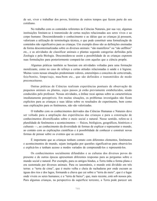 de ser, viver e trabalhar dos povos, histórias de outros tempos que fazem parte do seu
cotidiano.

       No trabalho com os conteúdos referentes às Ciências Naturais, por sua vez, algumas
instituições limitam-se à transmissão de certas noções relacionadas aos seres vivos e ao
corpo humano. Desconsiderando o conhecimento e as idéias que as crianças já possuem,
valorizam a utilização de terminologia técnica, o que pode constituir uma formalização de
conteúdos não significativa para as crianças. Um exemplo disso são as definições ensinadas
de forma descontextualizadas sobre os diversos animais: “são mamíferos” ou “são anfíbios”
etc., e as atividades de classificar animais e plantas segundo categorias definidas pela
Zoologia e pela Biologia. Desconsidera-se assim a possibilidade de as crianças exporem
suas formulações para posteriormente compará-las com aquelas que a ciência propõe.
      Algumas práticas também se baseiam em atividades voltadas para uma formação
moralizante, como no caso do reforço a certas atitudes relacionadas à saúde e à higiene.
Muitas vezes nessas situações predominam valores, estereótipos e conceitos de certo/errado,
feio/bonito, limpo/sujo, mau/bom etc., que são definidos e transmitidos de modo
preconceituoso.
      Outras práticas de Ciências realizam experiências pontuais de observação de
pequenos animais ou plantas, cujos passos já estão previamente estabelecidos, sendo
conduzidos pelo professor. Nessas atividades, a ênfase recai apenas sobre as características
imediatamente perceptíveis. Em muitas situações, os problemas investigados não ficam
explícitos para as crianças e suas idéias sobre os resultados do experimento, bem como
suas explicações para os fenômenos, não são valorizadas.
       O trabalho com os conhecimentos derivados das Ciências Humanas e Naturais deve
ser voltado para a ampliação das experiências das crianças e para a construção de
conhecimentos diversificados sobre o meio social e natural. Nesse sentido, refere-se à
pluralidade de fenômenos e acontecimentos — físicos, biológicos, geográficos, históricos e
culturais —, ao conhecimento da diversidade de formas de explicar e representar o mundo,
ao contato com as explicações científicas e à possibilidade de conhecer e construir novas
formas de pensar sobre os eventos que as cercam.

      É importante que as crianças tenham contato com diferentes elementos, fenômenos
e acontecimentos do mundo, sejam instigadas por questões significativas para observá-los
e explicá-los e tenham acesso a modos variados de compreendê-los e representá-los.
       Os conhecimentos socialmente difundidos e as culturas dos diversos povos do
presente e de outras épocas apresentam diferentes respostas para as perguntas sobre o
mundo social e natural. Por exemplo, para os antigos hindus, a Terra tinha a forma plana e
era sustentada por diversos animais. Para os ianomâmis, o mundo está dividido em três
terras: a “terra de cima”, que é muito velha e cheia de rachaduras por onde escoam as
águas dos rios e dos lagos, formando a chuva que cai sobre a “terra do meio”, que é o lugar
onde vivem os seres humanos; e a “terra de baixo”, que, mais recente, está sob nossos pés.
Para algumas crianças, na perspectiva da superfície terrestre, a Terra pode parecer um

                                            166
 