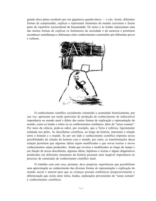 grande disco plano recoberto por um gigantesco guarda-chuva — o céu. Assim, diferentes
formas de compreender, explicar e representar elementos do mundo coexistem e fazem
parte do repertório sociocultural da humanidade. Os mitos e as lendas representam uma
das muitas formas de explicar os fenômenos da sociedade e da natureza e permitem
reconhecer semelhanças e diferenças entre conhecimentos construídos por diferentes povos
e culturas.




      O conhecimento científico socialmente construído e acumulado historicamente, por
sua vez, apresenta um modo particular de produção de conhecimento de indiscutível
importância no mundo atual e difere das outras formas de explicação e representação do
mundo, como as lendas e mitos ou os conhecimentos cotidianos, ditos de “senso comum”.
Por meio da ciência, pode-se saber, por exemplo, que a Terra é esférica, ligeiramente
achatada nos pólos. As descobertas científicas, ao longo da história, marcaram a relação
entre o homem e o mundo. Se por um lado o conhecimento científico imprime novas
possibilidades de relação do homem com o mundo, por outro, as transformações dessa
relação permitem que algumas idéias sejam modificadas e que novas teorias e novos
conhecimentos sejam produzidos. Ainda que revistos e modificados ao longo do tempo e
em função de novas descobertas, algumas idéias, hipóteses e teorias e alguns diagnósticos
produzidos em diferentes momentos da história possuem uma inegável importância no
processo de construção do conhecimento científico atual.
      O trabalho com este eixo, portanto, deve propiciar experiências que possibilitem
uma aproximação ao conhecimento das diversas formas de representação e explicação do
mundo social e natural para que as crianças possam estabelecer progressivamente a
diferenciação que existe entre mitos, lendas, explicações provenientes do “senso comum”
e conhecimentos científicos.


                                          167
 