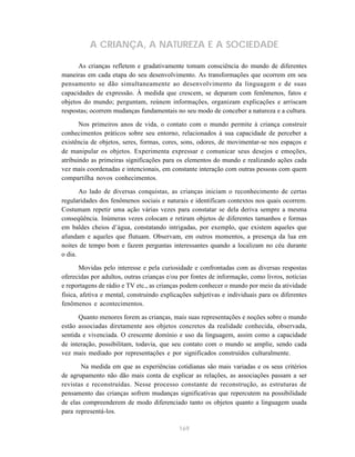 A CRIANÇA, A NATUREZA E A SOCIEDADE

      As crianças refletem e gradativamente tomam consciência do mundo de diferentes
maneiras em cada etapa do seu desenvolvimento. As transformações que ocorrem em seu
pensamento se dão simultaneamente ao desenvolvimento da linguagem e de suas
capacidades de expressão. À medida que crescem, se deparam com fenômenos, fatos e
objetos do mundo; perguntam, reúnem informações, organizam explicações e arriscam
respostas; ocorrem mudanças fundamentais no seu modo de conceber a natureza e a cultura.

       Nos primeiros anos de vida, o contato com o mundo permite à criança construir
conhecimentos práticos sobre seu entorno, relacionados à sua capacidade de perceber a
existência de objetos, seres, formas, cores, sons, odores, de movimentar-se nos espaços e
de manipular os objetos. Experimenta expressar e comunicar seus desejos e emoções,
atribuindo as primeiras significações para os elementos do mundo e realizando ações cada
vez mais coordenadas e intencionais, em constante interação com outras pessoas com quem
compartilha novos conhecimentos.

       Ao lado de diversas conquistas, as crianças iniciam o reconhecimento de certas
regularidades dos fenômenos sociais e naturais e identificam contextos nos quais ocorrem.
Costumam repetir uma ação várias vezes para constatar se dela deriva sempre a mesma
conseqüência. Inúmeras vezes colocam e retiram objetos de diferentes tamanhos e formas
em baldes cheios d’água, constatando intrigadas, por exemplo, que existem aqueles que
afundam e aqueles que flutuam. Observam, em outros momentos, a presença da lua em
noites de tempo bom e fazem perguntas interessantes quando a localizam no céu durante
o dia.

       Movidas pelo interesse e pela curiosidade e confrontadas com as diversas respostas
oferecidas por adultos, outras crianças e/ou por fontes de informação, como livros, notícias
e reportagens de rádio e TV etc., as crianças podem conhecer o mundo por meio da atividade
física, afetiva e mental, construindo explicações subjetivas e individuais para os diferentes
fenômenos e acontecimentos.

      Quanto menores forem as crianças, mais suas representações e noções sobre o mundo
estão associadas diretamente aos objetos concretos da realidade conhecida, observada,
sentida e vivenciada. O crescente domínio e uso da linguagem, assim como a capacidade
de interação, possibilitam, todavia, que seu contato com o mundo se amplie, sendo cada
vez mais mediado por representações e por significados construídos culturalmente.

       Na medida em que as experiências cotidianas são mais variadas e os seus critérios
de agrupamento não dão mais conta de explicar as relações, as associações passam a ser
revistas e reconstruídas. Nesse processo constante de reconstrução, as estruturas de
pensamento das crianças sofrem mudanças significativas que repercutem na possibilidade
de elas compreenderem de modo diferenciado tanto os objetos quanto a linguagem usada
para representá-los.

                                            169
 