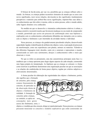 O brincar de faz-de-conta, por sua vez, possibilita que as crianças reflitam sobre o
mundo. Ao brincar, as crianças podem reconstruir elementos do mundo que as cerca com
novos significados, tecer novas relações, desvincular-se dos significados imediatamente
perceptíveis e materiais para atribuir-lhes novas significações, imprimir-lhes suas idéias e
os conhecimentos que têm sobre si mesma, sobre as outras pessoas, sobre o mundo adulto,
sobre lugares distantes e/ou conhecidos.

      Na medida em que se desenvolve e sistematiza conhecimentos relativos à cultura, a
criança constrói e reconstrói noções que favorecem mudanças no seu modo de compreender
o mundo, permitindo que ocorra um processo de confrontação entre suas hipóteses e
explicações com os conhecimentos culturalmente difundidos nas interações com os outros,
com os objetos e fenômenos e por intermédio da atividade interna e individual.

      Nesse processo, as crianças vão gradativamente percebendo relações, desenvolvendo
capacidades ligadas à identificação de atributos dos objetos e seres, à percepção de processos
de transformação, como nas experiências com plantas, animais ou materiais. Valendo-se
das diferentes linguagens (oral, desenho, canto etc.), nomeiam e representam o mundo,
comunicando ao outro seus sentimentos, desejos e conhecimentos sobre o meio que
observam e vivem.

       No que se refere ao pensamento, uma das características principais nesta fase é a
tendência que a criança apresenta para eleger alguns aspectos de cada situação, construindo
uma lógica própria de interpretação. As hipóteses que as crianças se colocam e a forma
como resolvem os problemas demonstram uma organização peculiar em que as associações
e as relações são estabelecidas de forma pouco objetiva, regidas por critérios subjetivos e
afetivamente determinados.

       A forma peculiar de elaboração das regularidades dos objetos e fenômenos, porém,
não significa que a formação
de conceitos, pela criança,
comece forçosamente do
concreto, do particular ou
da observação direta de
objetos e fenômenos da
realidade. A formação de
conceitos pelas crianças,
ao contrário, se apóia em
concepções mais gerais
acerca dos fenômenos, seres, e
objetos e, à medida que elas crescem, dirige-se à particularização. Nesse processo, as crianças
procuram mencionar os conceitos e modelos explicativos que estão construindo em


                                             171
 