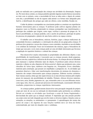 pode ser realizada com a participação das crianças nas atividades de alimentação, limpeza
etc. Por meio desse contato, as crianças poderão aprender algumas noções básicas necessárias
ao trato com os animais, como a necessidade de lavar as mãos antes e depois do contato
com eles, a possibilidade ou não de segurar cada animal e as formas mais adequadas para
fazê-lo, a identificação dos perigos que cada um oferece, como mordidas, bicadas etc.

       Cuidar de plantas e acompanhar seu crescimento podem se constituir em experiências
bastante interessantes para as crianças. O professor pode cultivar algumas plantas em
pequenos vasos ou floreiras, propiciando às crianças acompanhar suas transformações e
participar dos cuidados que exigem, como regar, verificar a presença de pragas etc. Se
houver possibilidade, as crianças poderão, com o auxílio do professor, participar de partes
do processo de preparação e plantio de uma horta coletiva no espaço externo.

      O trabalho com as brincadeiras, músicas, histórias, jogos e danças tradicionais da
comunidade favorece a ampliação e a valorização da cultura de seu grupo pelas crianças. O
professor deve propiciar o acesso das crianças a esses conteúdos, inserindo-os nas atividades
e no cotidiano da instituição. Fazer um levantamento das músicas, jogos e brincadeiras do
tempo que seus pais e avós eram crianças pode ser uma atividade interessante que favorece
a ampliação do repertório histórico e cultural das crianças.

       Para desenvolver noções relacionadas às propriedades dos diferentes objetos e suas
possibilidades de transformação, é necessário que as crianças possam, desde pequenas,
brincar com eles, explorá-los e utilizá-los de diversas formas. As crianças devem ter liberdade
para manusear e explorar diferentes tipos de objetos. O professor pode colocar diversos
materiais e objetos na sala, dispostos de forma acessível: objetos que produzem sons, como
chocalhos de vários tipos, tambores com baquetas etc.; brinquedos; livros; almofadas;
materiais para construção, que possam ser empilhados e justapostos etc. As atividades que
permitem observar e lidar com transformações decorrentes de misturas de elementos e
materiais são sempre interessantes para crianças pequenas. Elaborar receitas culinárias,
fazer massas caseiras, tintas que não sejam tóxicas ou as mais diversas misturas pelo simples
prazer do manuseio são possibilidades de trabalho. Portanto, oferecer diversos materiais,
como terra, areia, farinha, pigmentos etc., que, misturados entre si ou com diferentes meios,
como água, leite, óleo etc., passam por processos de transformação, ocasionando diferentes
resultados, proporciona às crianças experiências interessantes.

      As crianças podem, gradativamente desenvolver uma percepção integrada do próprio
corpo por meio de seu uso na realização de determinadas ações pertinentes ao cotidiano.
Devem ser evitadas as atividades que focalizam o corpo de forma fragmentada e
desvinculada das ações que as crianças realizam. É importante que elas possam perceber
seu corpo como um todo integrado que envolve tanto os diversos órgãos e funções como as
sensações, as emoções, os sentimentos e o pensamento. A aprendizagem dos nomes das
partes do corpo e de algumas de suas funções também deve ser feita de forma
contextualizada, por meio de situações reais e cotidianas.


                                             179
 