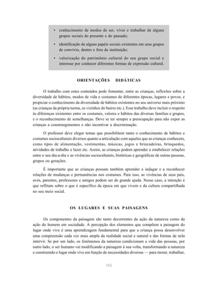 • conhecimento de modos de ser, viver e trabalhar de alguns
               grupos sociais do presente e do passado;

             • identificação de alguns papéis sociais existentes em seus grupos
               de convívio, dentro e fora da instituição;

             • valorização do patrimônio cultural do seu grupo social e
               interesse por conhecer diferentes formas de expressão cultural.



                            ORIENTAÇÕES             DIDÁTICAS

       O trabalho com estes conteúdos pode fomentar, entre as crianças, reflexões sobre a
diversidade de hábitos, modos de vida e costumes de diferentes épocas, lugares e povos, e
propiciar o conhecimento da diversidade de hábitos existentes no seu universo mais próximo
(as crianças da própria turma, os vizinhos do bairro etc.). Esse trabalho deve incluir o respeito
às diferenças existentes entre os costumes, valores e hábitos das diversas famílias e grupos,
e o reconhecimento de semelhanças. Deve se ter sempre a preocupação para não expor as
crianças a constrangimentos e não incentivar a discriminação.

       O professor deve eleger temas que possibilitem tanto o conhecimento de hábitos e
costumes socioculturais diversos quanto a articulação com aqueles que as crianças conhecem,
como tipos de alimentação, vestimentas, músicas, jogos e brincadeiras, brinquedos,
atividades de trabalho e lazer etc. Assim, as crianças podem aprender a estabelecer relações
entre o seu dia-a-dia e as vivências socioculturais, históricas e geográficas de outras pessoas,
grupos ou gerações.

      É importante que as crianças possam também aprender a indagar e a reconhecer
relações de mudanças e permanências nos costumes. Para isso, as vivências de seus pais,
avós, parentes, professores e amigos podem ser de grande ajuda. Nesse caso, a intenção é
que reflitam sobre o que é específico da época em que vivem e da cultura compartilhada
no seu meio social.



                       OS LUGARES E SUAS PAISAGENS

       Os componentes da paisagem são tanto decorrentes da ação da natureza como da
ação do homem em sociedade. A percepção dos elementos que compõem a paisagem do
lugar onde vive é uma aprendizagem fundamental para que a criança possa desenvolver
uma compreensão cada vez mais ampla da realidade social e natural e das formas de nela
intervir. Se por um lado, os fenômenos da natureza condicionam a vida das pessoas, por
outro lado, o ser humano vai modificando a paisagem à sua volta, transformando a natureza
e construindo o lugar onde vive em função de necessidades diversas — para morar, trabalhar,


                                              182
 