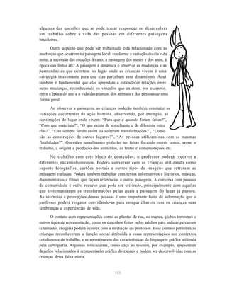 algumas das questões que se pode tentar responder ao desenvolver
um trabalho sobre a vida das pessoas em diferentes paisagens
brasileiras.

       Outro aspecto que pode ser trabalhado está relacionado com as
mudanças que ocorrem na paisagem local, conforme a variação do dia e da
noite, a sucessão das estações do ano, a passagem dos meses e dos anos, à
época das festas etc. A paisagem é dinâmica e observar as mudanças e as
permanências que ocorrem no lugar onde as crianças vivem é uma
estratégia interessante para que elas percebam esse dinamismo. Aqui
também é fundamental que elas aprendam a estabelecer relações entre
essas mudanças, reconhecendo os vínculos que existem, por exemplo,
entre a época do ano e a vida das plantas, dos animais e das pessoas de uma
forma geral.

       Ao observar a paisagem, as crianças poderão também constatar as
variações decorrentes da ação humana, observando, por exemplo, as
construções do lugar onde vivem: “Para que e quando foram feitas?”,
“Com que materiais?”, “O que existe de semelhante e de diferente entre
elas?”, “Elas sempre foram assim ou sofreram transformações?”, “Como
são as construções de outros lugares?”, “As pessoas utilizam-nas com as mesmas
finalidades?”. Questões semelhantes poderão ser feitas focando outros temas, como o
trabalho, a origem e produção dos alimentos, as festas e comemorações etc.

      No trabalho com este bloco de conteúdos, o professor poderá recorrer a
diferentes encaminhamentos. Poderá conversar com as crianças utilizando como
suporte fotografias, cartões postais e outros tipos de imagens que retratem as
paisagens variadas. Poderá também trabalhar com textos informativos e literários, músicas,
documentários e filmes que façam referências a outras paisagens. A conversa com pessoas
da comunidade é outro recurso que pode ser utilizado, principalmente com aquelas
que testemunharam as transformações pelas quais a paisagem do lugar já passou.
As vivências e percepções dessas pessoas é uma importante fonte de informação que o
professor poderá resgatar convidando-as para compartilharem com as crianças suas
lembranças e experiências de vida.

       O contato com representações como as plantas de rua, os mapas, globos terrestres e
outros tipos de representação, como os desenhos feitos pelos adultos para indicar percursos
(chamados croquis) poderá ocorrer com a mediação do professor. Esse contato permitirá às
crianças reconhecerem a função social atribuída a essas representações nos contextos
cotidianos e de trabalho, e se aproximarem das características da linguagem gráfica utilizada
pela cartografia. Algumas brincadeiras, como caça ao tesouro, por exemplo, apresentam
desafios relacionados à representação gráfica do espaço e podem ser desenvolvidas com as
crianças desta faixa etária.


                                            185
 