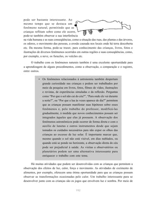 pode ser bastante interessante. Ao
mesmo tempo que se destaca um
fenômeno natural, permitindo que as
crianças reflitam sobre como ele ocorre,
pode-se também observar a sua interferência
na vida humana e as suas conseqüências, como a situação das ruas, das plantas e das árvores,
os odores, o movimento das pessoas, a erosão causada nos locais onde há terra descoberta
etc. Da mesma forma, pode-se trazer, para conhecimento das crianças, livros, fotos e
ilustrações de diversos fenômenos ocorridos em outras regiões e suas conseqüências, como,
por exemplo, a neve, os furacões, os vulcões etc.

      O trabalho com os fenômenos naturais também é uma excelente oportunidade para
a aprendizagem de alguns procedimentos, como a observação, a comparação e o registro,
entre outros.

            • Os fenômenos relacionados à astronomia também despertam
              grande curiosidade nas crianças e podem ser trabalhados por
              meio da pesquisa em livros, fotos, filmes de vídeo, ilustrações
              e revistas, de experiências simuladas e da reflexão. Perguntas
              como “Por que o sol não cai do céu?”, “Para onde ele vai durante
              a noite?”, ou “Por que a lua às vezes aparece de dia?” permitem
              que as crianças possam manifestar suas hipóteses sobre esses
              fenômenos e, pelo trabalho do professor, modificá-las
              gradualmente, à medida que novos conhecimentos possam ser
              integrados àqueles que elas já possuem. A observação dos
              fenômenos astronômicos pode ocorrer de forma direta e com o
              auxílio de lunetas e outros instrumentos desde que sejam
              tomados os cuidados necessários para não expor os olhos das
              crianças ao excesso de luz solar. É importante marcar que,
              mesmo quando o sol não está visível, em dias nublados, ou
              quando está se pondo no horizonte, a observação direta do céu
              pode ser prejudicial à saúde. As visitas a observatórios ou
              planetários podem ser uma alternativa interessante para
              enriquecer o trabalho com este tema.

      Há muitas atividades que podem ser desenvolvidas com as crianças que permitem a
observação dos efeitos de luz, calor, força e movimento. As atividades de cozimento de
alimentos, por exemplo, oferecem uma ótima oportunidade para que as crianças possam
observar as transformações ocasionadas pelo calor. Um trabalho interessante para se
desenvolver junto com as crianças são os jogos que envolvem luz e sombra. Por meio de


                                            192
 