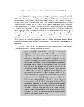 ORIENTAÇÕES GERAIS PARA O PROFESSOR

       Ampliar o conhecimento das crianças em relação a fatos e acontecimentos da realidade
social e sobre elementos e fenômenos naturais requer do professor trabalhar com suas
próprias idéias, conhecimentos e representações sociais acerca dos assuntos em pauta. É
preciso, também, que os professores reflitam e discutam sobre seus preconceitos, evitando
transmiti-los nas relações com as crianças. Todo trabalho pedagógico implica transmitir,
conscientemente ou não, valores e atitudes relacionados ao ato de conhecer. Por exemplo,
o respeito pelo pensamento do outro e por opiniões divergentes, a valorização da troca de
idéias, a posição reflexiva diante de informações são algumas entre outras atitudes que o
professor deve possuir. É preciso também avançar para além das primeiras idéias e
concepções acerca dos assuntos que se pretende trabalhar com as crianças. A atuação
pedagógica neste eixo necessita apoiar-se em conhecimentos específicos derivados dos
vários campos de conhecimento que integram as Ciências Humanas e Naturais. Buscar
respostas, informações e se familiarizar com conceitos e procedimentos dessas áreas se faz
necessário.

      Para que a criança avance na construção de novos conhecimentos é importante que
o professor desenvolva algumas estratégias de ensino:
            • partir de perguntas interessantes — em lugar de apresentar
              explicações, de passar conteúdos utilizando didáticas
              expositivas sobre fatos sociais, elementos ou fenômenos da
              natureza, é necessário propor questões instigantes para as
              crianças. Boas perguntas, questionamentos interessantes,
              dúvidas que mobilizem o processo de indagação acerca dos
              elementos, objetos e fatos são imprescindíveis para o trabalho
              com este eixo. As boas perguntas além de promoverem o
              interesse da criança, possibilitam que se conheça o que pensam
              e sabem sobre o assunto. É importante que as perguntas ou
              problematizações formuladas pelo professor permitam às
              crianças relacionar o que já sabem ou dominam com o novo
              conhecimento. Esse tipo de questionamento pode estar
              baseado em aspectos práticos do dia-a-dia da criança,
              relacionados ao modo de vida de seu grupo social (seus hábitos
              alimentares, sua forma de se vestir, o trabalho e as profissões
              que seus familiares realizam, por exemplo); ou ainda ser
              formulado a partir de fotografias, notícias de jornais, histórias,
              lendas, filmes, documentários, uma exposição que esteja
              ocorrendo na cidade, a comemoração de um acontecimento
              histórico, um evento esportivo etc.;



                                            195
 