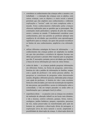 • considerar os conhecimentos das crianças sobre o assunto a ser
  trabalhado — a interação das crianças com os adultos, com
  outras crianças, com os objetos e o meio social e natural
  permitem que elas ampliem seus conhecimentos e elaborem
  explicações e “teorias” cada vez mais complexas sobre o
  mundo. Estes conhecimentos elaborados pelas crianças
  oferecem explicações para as questões que as preocupam. São
  construções muito particulares e próprias do jeito das crianças
  serem e estarem no mundo. É fundamental considerar esses
  conhecimentos, pois isso permite ao professor planejar uma
  seqüência de atividades que possibilite uma aprendizagem
  significativa para as crianças, nas quais elas possam reconhecer
  os limites de seus conhecimentos, ampliá-los e/ou reformulá-
  los;

• utilizar diferentes estratégias de busca de informações — os
  conhecimentos das crianças podem ser ampliados na medida
  em que elas percebam a existência de algumas lacunas nas
  idéias que possuem e possam obter respostas para as perguntas
  que têm. É necessário, portanto, prever atividades que facilitem
  a busca de novas informações por meio de várias formas;

• coleta de dados — as crianças poderão pesquisar informações
  em diferentes fontes, na forma de pesquisas, entrevistas,
  histórias de vida e pedidos de informações às famílias, sempre
  com a ajuda do professor e de outras pessoas adultas. As
  pesquisas se constituem de perguntas sobre determinado
  assunto, dirigidas a diferentes pessoas, elaboradas pelas crianças
  com ajuda do professor. A história de vida é uma excelente
  forma de coleta de dados, por meio da reconstrução da trajetória
  de uma pessoa, que possibilita o acesso às informações sobre a
  comunidade, a vida em tempos passados ou ainda sobre as
  transformações que a paisagem local já sofreu;

• experiência direta — os passeios com as crianças nos arredores
  da instituição de educação infantil ou em locais mais distantes,
  a ida a museus, centros culturais, granjas, feiras, teatros,
  zoológicos, jardins botânicos, parques, exposições, percursos
  de rios, matas preservadas ou transformadas pela ação do
  homem etc. permitem a observação direta da paisagem, a
  exploração ativa do meio natural e social, ampliando a
  possibilidade de observação da criança. A observação direta de


                               196
 