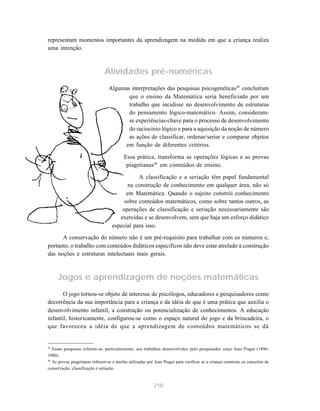 representam momentos importantes da aprendizagem na medida em que a criança realiza
uma intenção.



                                Atividades pré-numéricas
                                  Algumas interpretações das pesquisas psicogenéticas39 concluíram
                                         que o ensino da Matemática seria beneficiado por um
                                         trabalho que incidisse no desenvolvimento de estruturas
                                         do pensamento lógico-matemático. Assim, consideram-
                                         se experiências-chave para o processo de desenvolvimento
                                         do raciocínio lógico e para a aquisição da noção de número
                                         as ações de classificar, ordenar/seriar e comparar objetos
                                        em função de diferentes critérios.

                                           Essa prática, transforma as operações lógicas e as provas
                                            piagetianas40 em conteúdos de ensino.

                                               A classificação e a seriação têm papel fundamental
                                           na construção de conhecimento em qualquer área, não só
                                          em Matemática. Quando o sujeito constrói conhecimento
                                         sobre conteúdos matemáticos, como sobre tantos outros, as
                                        operações de classificação e seriação necessariamente são
                                       exercidas e se desenvolvem, sem que haja um esforço didático
                                    especial para isso.
      A conservação do número não é um pré-requisito para trabalhar com os números e,
portanto, o trabalho com conteúdos didáticos específicos não deve estar atrelado à construção
das noções e estruturas intelectuais mais gerais.



     Jogos e aprendizagem de noções matemáticas
       O jogo tornou-se objeto de interesse de psicólogos, educadores e pesquisadores como
decorrência da sua importância para a criança e da idéia de que é uma prática que auxilia o
desenvolvimento infantil, a construção ou potencialização de conhecimentos. A educação
infantil, historicamente, configurou-se como o espaço natural do jogo e da brincadeira, o
que favoreceu a idéia de que a aprendizagem de conteúdos matemáticos se dá


39
   Essas pesquisas referem-se, particularmente, aos trabalhos desenvolvidos pelo pesquisador suíço Jean Piaget (1896-
1980).
40
   As provas piagetianas referem-se a tarefas utilizadas por Jean Piaget para verificar se a criança construiu os conceitos de
conservação, classificação e seriação.


                                                            210
 