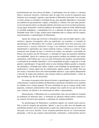 prioritariamente por meio dessas atividades. A participação ativa da criança e a natureza
lúdica e prazerosa inerentes a diferentes tipos de jogos têm servido de argumento para
fortalecer essa concepção, segundo a qual aprende-se Matemática brincando. Isso em parte
é correto, porque se contrapõe à orientação de que, para aprender Matemática, é necessário
um ambiente em que predomine a rigidez, a disciplina e o silêncio. Por outro lado, percebe-
se um certo tipo de euforia, na educação infantil e até mesmo nos níveis escolares posteriores,
em que jogos, brinquedos e materiais didáticos são tomados sempre de modo indiferenciado
na atividade pedagógica: a manipulação livre ou a aplicação de algumas regras sem uma
finalidade muito clara. O jogo, embora muito importante para as crianças não diz respeito,
necessariamente, à aprendizagem da Matemática.

       Apesar das crenças que envolvem a brincadeira como uma atividade natural e auto-
instrutiva, algumas investigações sobre seu significado, seu conteúdo e o conteúdo da
aprendizagem em Matemática têm revelado a aproximação entre dois processos com
características e alcances diferentes. O jogo é um fenômeno cultural com múltiplas
manifestações e significados, que variam conforme a época, a cultura ou o contexto. O que
caracteriza uma situação de jogo é a iniciativa da criança, sua intenção e curiosidade em
brincar com assuntos que lhe interessam e a utilização de regras que permitem identificar
sua modalidade. Apesar de a natureza do jogo propiciar também um trabalho com noções
matemáticas, cabe lembrar que o seu uso como instrumento não significa, necessariamente,
a realização de um trabalho matemático. A livre manipulação de peças e regras por si só não
garante a aprendizagem. O jogo pode tornar-se uma estratégia didática quando as situações
são planejadas e orientadas pelo adulto visando a uma finalidade de aprendizagem, isto é,
proporcionar à criança algum tipo de conhecimento, alguma relação ou atitude. Para que
isso ocorra, é necessário haver uma intencionalidade educativa, o que implica planejamento
e previsão de etapas pelo professor, para alcançar objetivos predeterminados e extrair do
jogo atividades que lhe são decorrentes.

      Os avanços na pesquisa sobre desenvolvimento e aprendizagem, bem como os novos
conhecimentos a respeito da didática da Matemática, permitiram vislumbrar novos caminhos
no trabalho com a criança pequena. Há uma constatação de que as crianças, desde muito
pequenas, constroem conhecimentos sobre qualquer área a partir do uso que faz deles em
suas vivências, da reflexão e da comunicação de idéias e representações.
      Historicamente, a Matemática tem se caracterizado como uma atividade de resolução
de problemas de diferentes tipos. A instituição de educação infantil poderá constituir-se
em contexto favorável para propiciar a exploração de situações-problema.

      Na aprendizagem da Matemática o problema adquire um sentido muito preciso.
Não se trata de situações que permitam “aplicar” o que já se sabe, mas sim daquelas que
possibilitam produzir novos conhecimentos a partir dos conhecimentos que já se tem e em
interação com novos desafios. Essas situações-problema devem ser criteriosamente
planejadas, a fim de que estejam contextualizadas, remetendo a conhecimentos prévios


                                             211
 