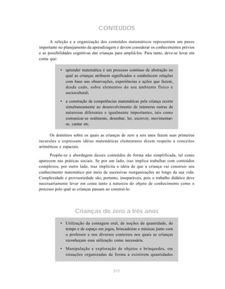 CONTEÚDOS

      A seleção e a organização dos conteúdos matemáticos representam um passo
importante no planejamento da aprendizagem e devem considerar os conhecimentos prévios
e as possibilidades cognitivas das crianças para ampliá-los. Para tanto, deve-se levar em
conta que:

            • aprender matemática é um processo contínuo de abstração no
              qual as crianças atribuem significados e estabelecem relações
              com base nas observações, experiências e ações que fazem,
              desde cedo, sobre elementos do seu ambiente físico e
              sociocultural;

            • a construção de competências matemáticas pela criança ocorre
              simultaneamente ao desenvolvimento de inúmeras outras de
              naturezas diferentes e igualmente importantes, tais como
              comunicar-se oralmente, desenhar, ler, escrever, movimentar-
              se, cantar etc.

      Os domínios sobre os quais as crianças de zero a seis anos fazem suas primeiras
incursões e expressam idéias matemáticas elementares dizem respeito a conceitos
aritméticos e espaciais.

      Propõe-se a abordagem desses conteúdos de forma não simplificada, tal como
aparecem nas práticas sociais. Se por um lado, isso implica trabalhar com conteúdos
complexos, por outro lado, traz implícita a idéia de que a criança vai construir seu
conhecimento matemático por meio de sucessivas reorganizações ao longo da sua vida.
Complexidade e provisoriedade são, portanto, inseparáveis, pois o trabalho didático deve
necessariamente levar em conta tanto a natureza do objeto de conhecimento como o
processo pelo qual as crianças passam ao construí-lo.




                    Crianças de zero a três anos
            • Utilização da contagem oral, de noções de quantidade, de
              tempo e de espaço em jogos, brincadeiras e músicas junto com
              o professor e nos diversos contextos nos quais as crianças
              reconheçam essa utilização como necessária.

            • Manipulação e exploração de objetos e brinquedos, em
              situações organizadas de forma a existirem quantidades


                                          217
 