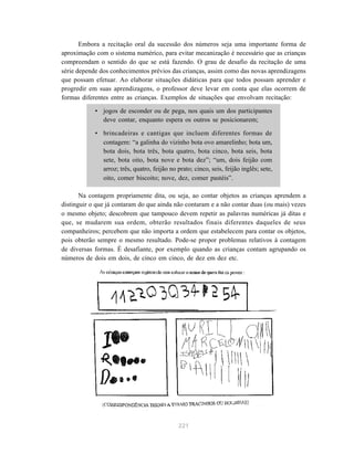 Embora a recitação oral da sucessão dos números seja uma importante forma de
aproximação com o sistema numérico, para evitar mecanização é necessário que as crianças
compreendam o sentido do que se está fazendo. O grau de desafio da recitação de uma
série depende dos conhecimentos prévios das crianças, assim como das novas aprendizagens
que possam efetuar. Ao elaborar situações didáticas para que todos possam aprender e
progredir em suas aprendizagens, o professor deve levar em conta que elas ocorrem de
formas diferentes entre as crianças. Exemplos de situações que envolvam recitação:

            • jogos de esconder ou de pega, nos quais um dos participantes
              deve contar, enquanto espera os outros se posicionarem;

            • brincadeiras e cantigas que incluem diferentes formas de
              contagem: “a galinha do vizinho bota ovo amarelinho; bota um,
              bota dois, bota três, bota quatro, bota cinco, bota seis, bota
              sete, bota oito, bota nove e bota dez”; “um, dois feijão com
              arroz; três, quatro, feijão no prato; cinco, seis, feijão inglês; sete,
              oito, comer biscoito; nove, dez, comer pastéis”.

       Na contagem propriamente dita, ou seja, ao contar objetos as crianças aprendem a
distinguir o que já contaram do que ainda não contaram e a não contar duas (ou mais) vezes
o mesmo objeto; descobrem que tampouco devem repetir as palavras numéricas já ditas e
que, se mudarem sua ordem, obterão resultados finais diferentes daqueles de seus
companheiros; percebem que não importa a ordem que estabelecem para contar os objetos,
pois obterão sempre o mesmo resultado. Pode-se propor problemas relativos à contagem
de diversas formas. É desafiante, por exemplo quando as crianças contam agrupando os
números de dois em dois, de cinco em cinco, de dez em dez etc.




                                              221
 